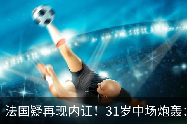 法国疑再现内讧！31岁中场炮轰：不能接受某些队友的表现 太丢人了